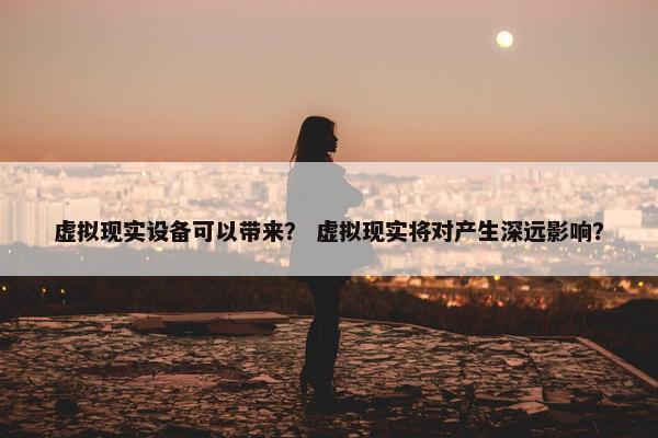虚拟现实设备可以带来？ 虚拟现实将对产生深远影响？