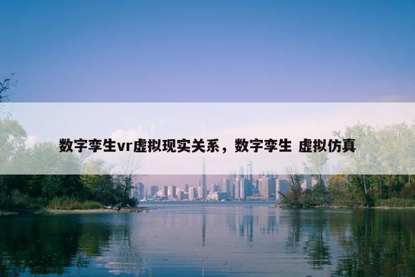 数字孪生vr虚拟现实关系，数字孪生 虚拟仿真
