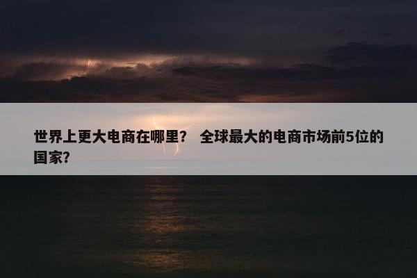 世界上更大电商在哪里？ 全球最大的电商市场前5位的国家？