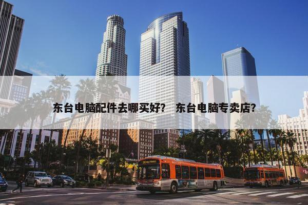 东台电脑配件去哪买好？ 东台电脑专卖店？