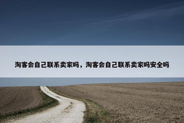 淘客会自己联系卖家吗，淘客会自己联系卖家吗安全吗