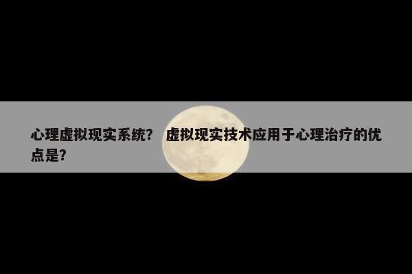 心理虚拟现实系统？ 虚拟现实技术应用于心理治疗的优点是？