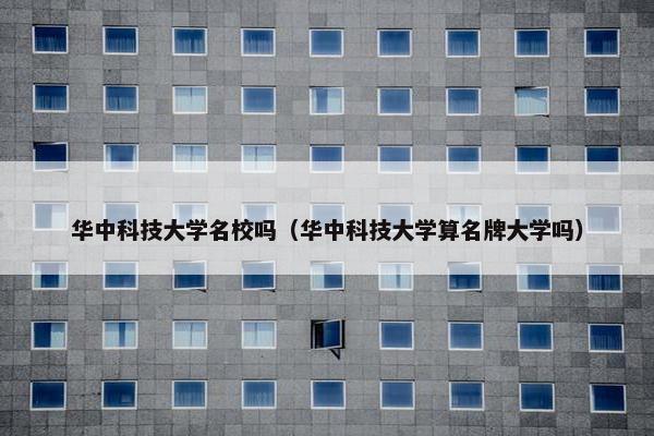 华中科技大学名校吗（华中科技大学算名牌大学吗）