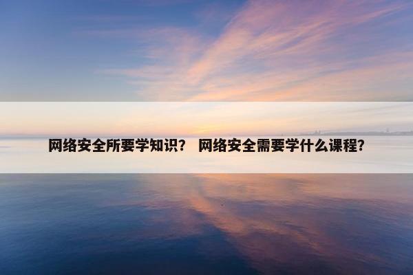 网络安全所要学知识？ 网络安全需要学什么课程？