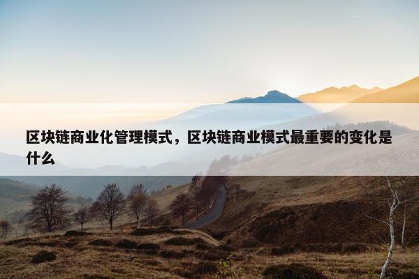 区块链商业化管理模式，区块链商业模式最重要的变化是什么