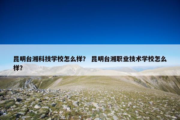 昆明台湘科技学校怎么样？ 昆明台湘职业技术学校怎么样？