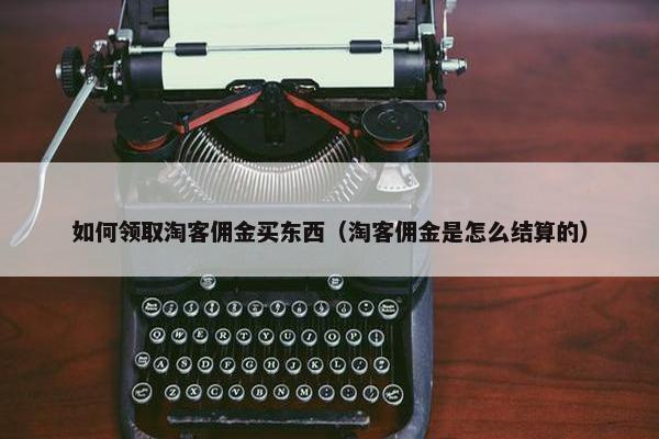 如何领取淘客佣金买东西（淘客佣金是怎么结算的）