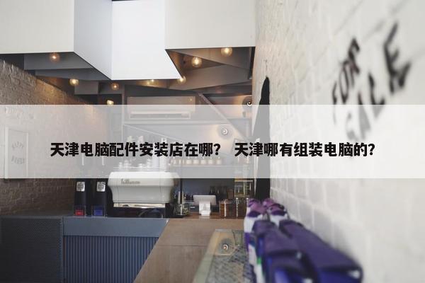 天津电脑配件安装店在哪？ 天津哪有组装电脑的？