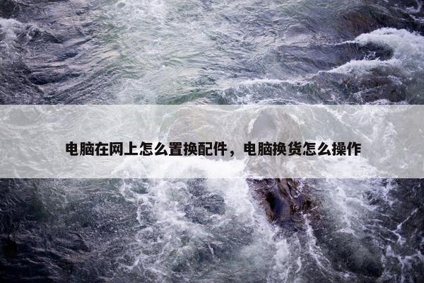 电脑在网上怎么置换配件，电脑换货怎么操作