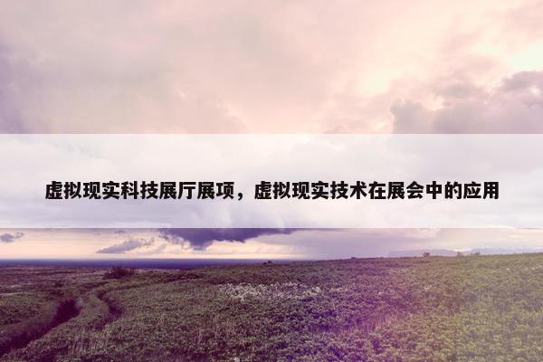 虚拟现实科技展厅展项，虚拟现实技术在展会中的应用