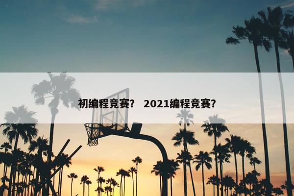 初编程竞赛？ 2021编程竞赛？