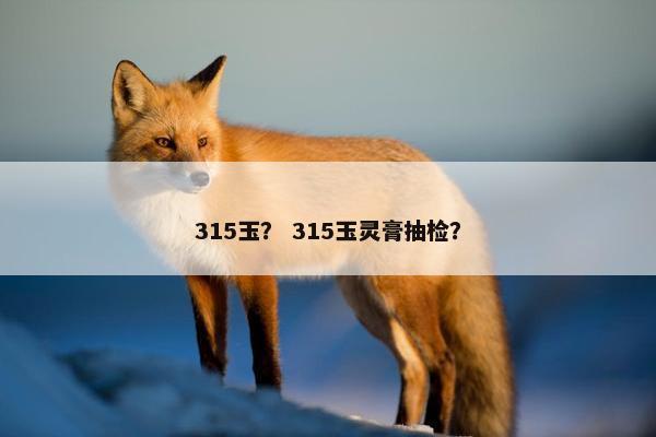315玉？ 315玉灵膏抽检？