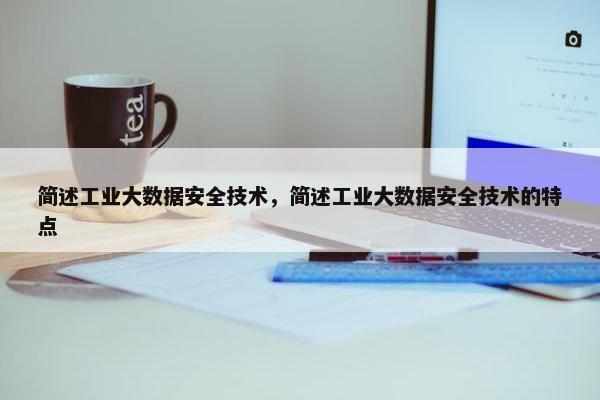 简述工业大数据安全技术，简述工业大数据安全技术的特点