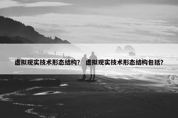 虚拟现实技术形态结构？ 虚拟现实技术形态结构包括？