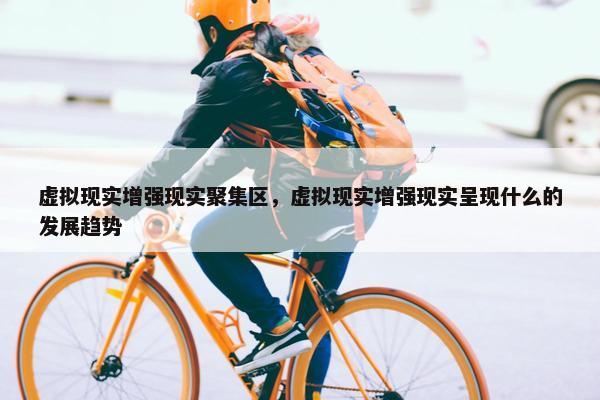 虚拟现实增强现实聚集区，虚拟现实增强现实呈现什么的发展趋势