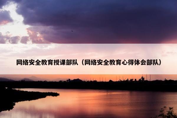 网络安全教育授课部队（网络安全教育心得体会部队）