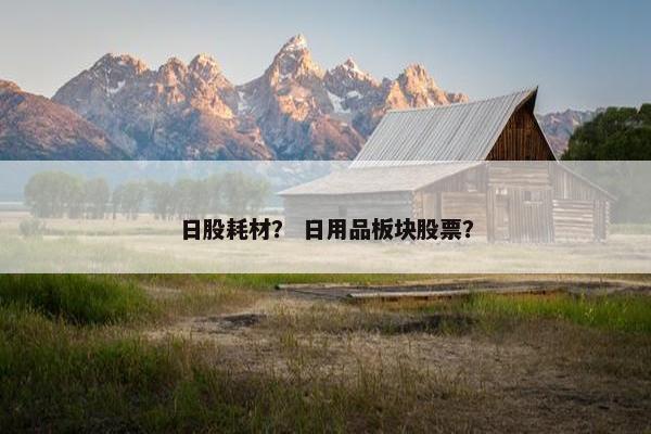日股耗材？ 日用品板块股票？