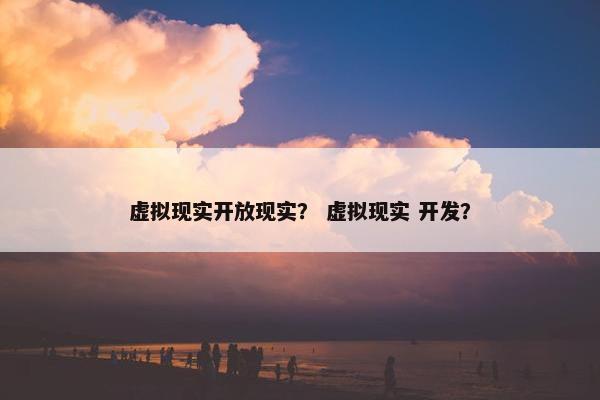 虚拟现实开放现实？ 虚拟现实 开发？