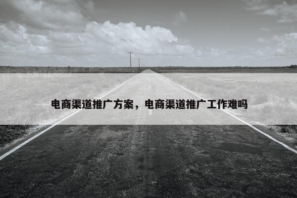 电商渠道推广方案，电商渠道推广工作难吗