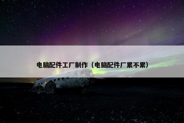 电脑配件工厂制作（电脑配件厂累不累）