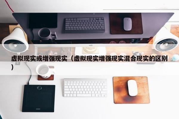 虚拟现实或增强现实（虚拟现实增强现实混合现实的区别）