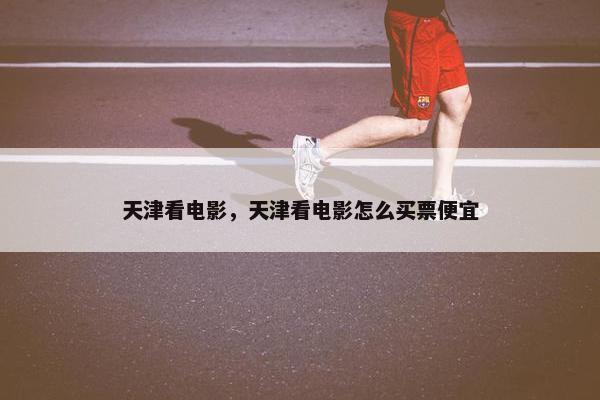 天津看电影，天津看电影怎么买票便宜