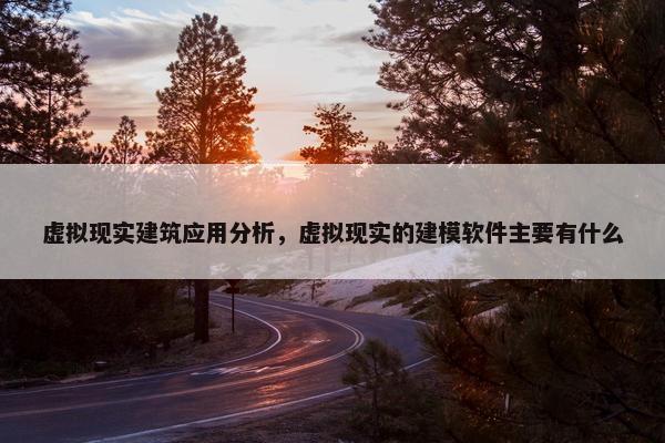 虚拟现实建筑应用分析，虚拟现实的建模软件主要有什么