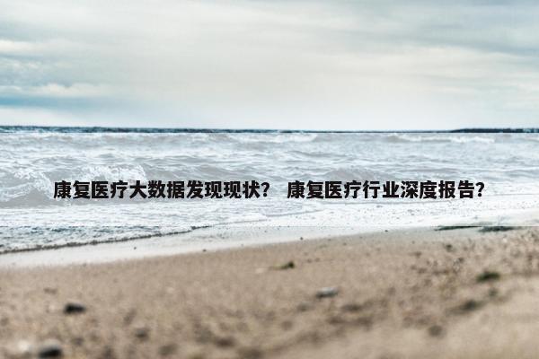 康复医疗大数据发现现状？ 康复医疗行业深度报告？