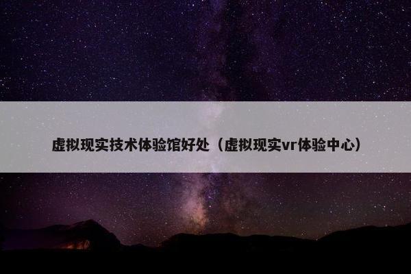 虚拟现实技术体验馆好处（虚拟现实vr体验中心）