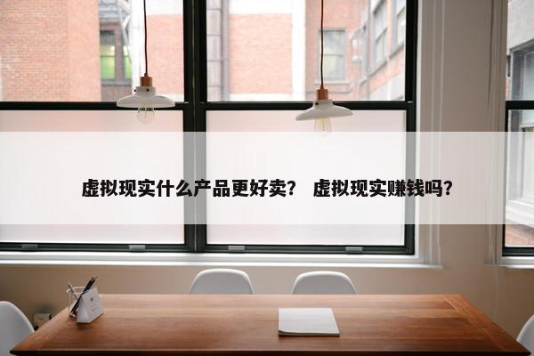 虚拟现实什么产品更好卖？ 虚拟现实赚钱吗？