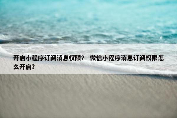 开启小程序订阅消息权限？ 微信小程序消息订阅权限怎么开启？