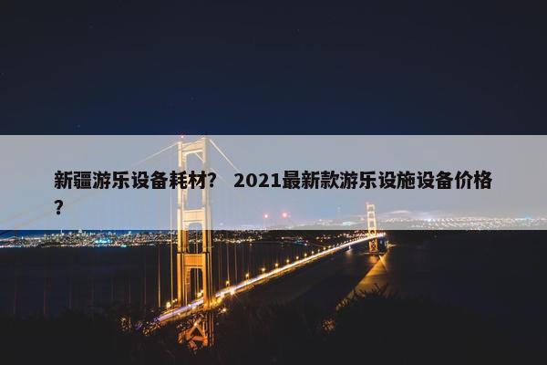 新疆游乐设备耗材？ 2021最新款游乐设施设备价格？