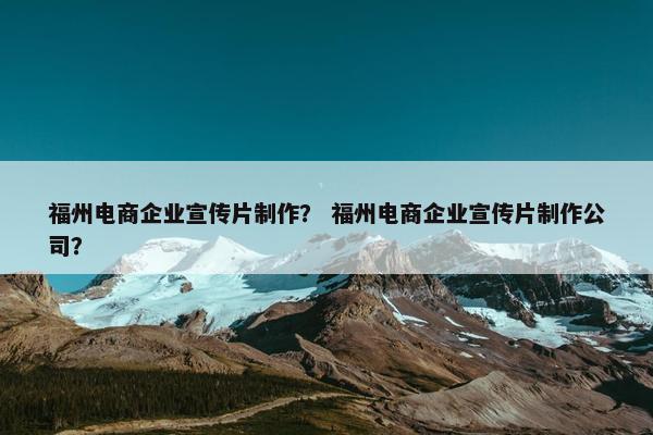 福州电商企业宣传片制作？ 福州电商企业宣传片制作公司？