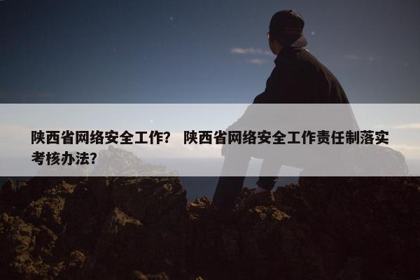 陕西省网络安全工作？ 陕西省网络安全工作责任制落实考核办法？