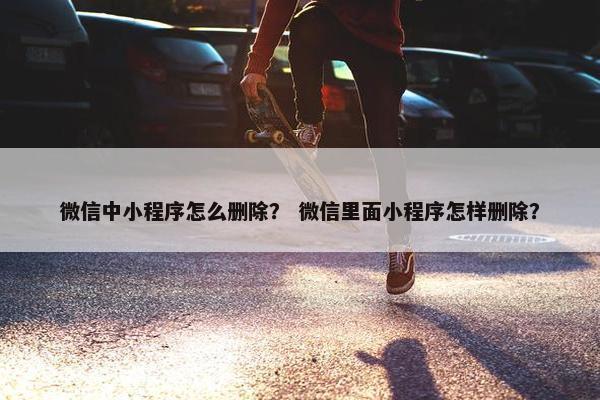 微信中小程序怎么删除？ 微信里面小程序怎样删除？