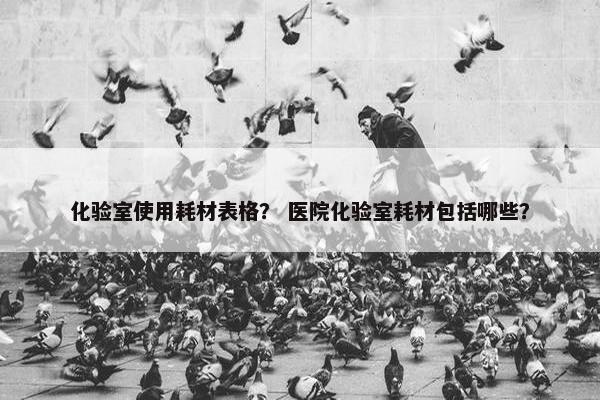 化验室使用耗材表格？ 医院化验室耗材包括哪些？
