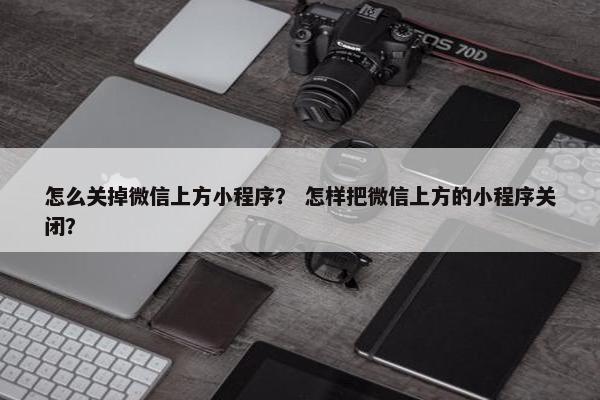 怎么关掉微信上方小程序？ 怎样把微信上方的小程序关闭？