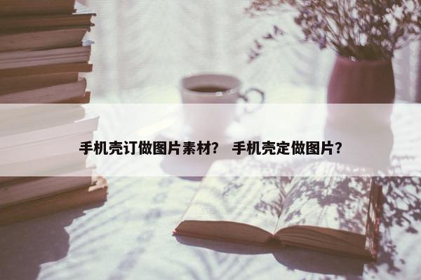 手机壳订做图片素材？ 手机壳定做图片？
