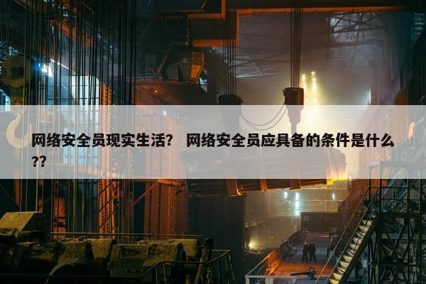 网络安全员现实生活？ 网络安全员应具备的条件是什么?？
