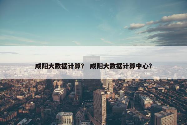 咸阳大数据计算？ 咸阳大数据计算中心？