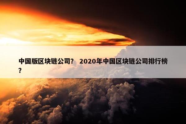 中国版区块链公司？ 2020年中国区块链公司排行榜？