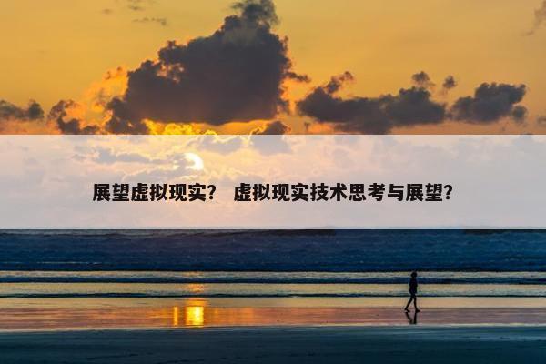 展望虚拟现实？ 虚拟现实技术思考与展望？