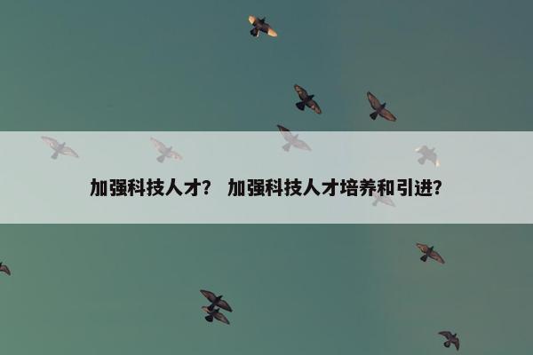 加强科技人才？ 加强科技人才培养和引进？