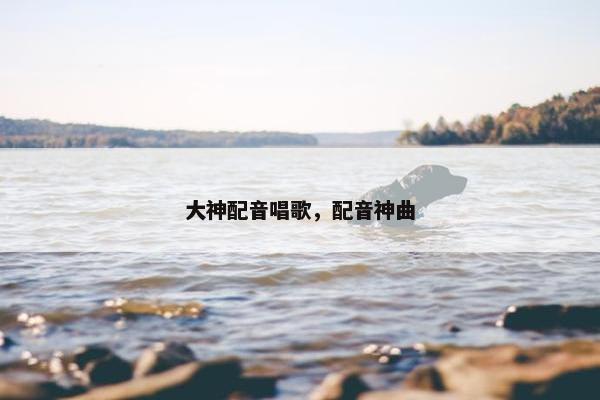 大神配音唱歌，配音神曲