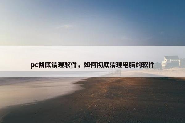 pc彻底清理软件，如何彻底清理电脑的软件