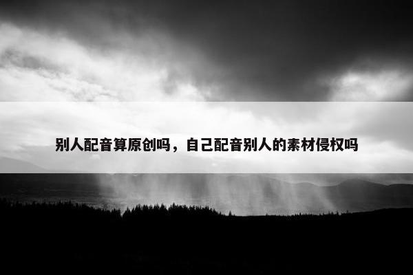 别人配音算原创吗，自己配音别人的素材侵权吗
