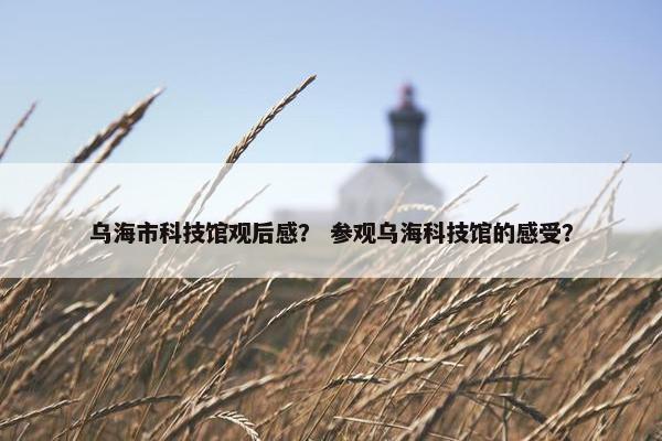 乌海市科技馆观后感？ 参观乌海科技馆的感受？