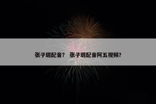 张子琨配音？ 张子琨配音阿五视频？