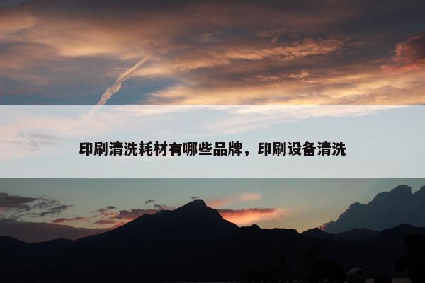 印刷清洗耗材有哪些品牌，印刷设备清洗