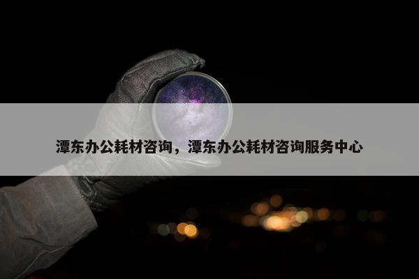 潭东办公耗材咨询，潭东办公耗材咨询服务中心
